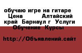 обучаю игре на гитаре. › Цена ­ 200 - Алтайский край, Барнаул г. Услуги » Обучение. Курсы   